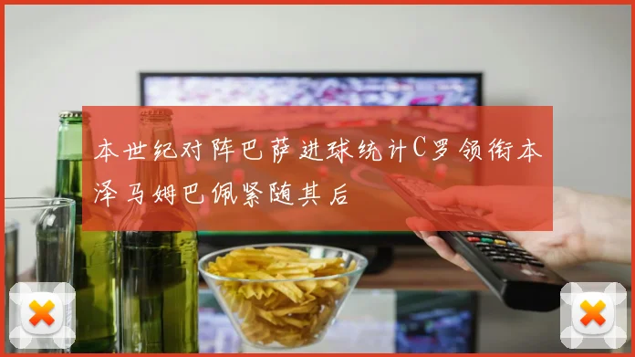 本世纪对阵巴萨进球统计C罗领衔本泽马姆巴佩紧随其后