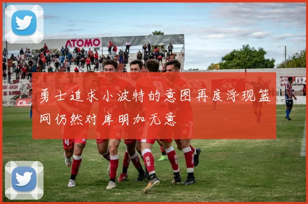 勇士追求小波特的意图再度浮现篮网仍然对库明加无意