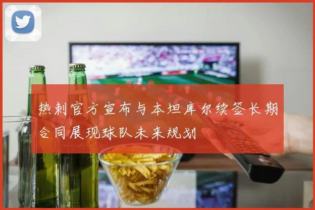 热刺官方宣布与本坦库尔续签长期合同展现球队未来规划