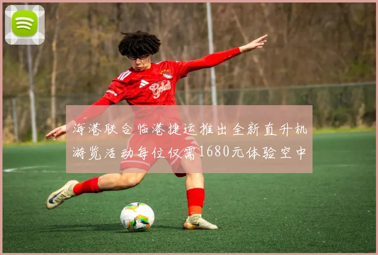 海港联合临港捷运推出全新直升机游览活动每位仅需1680元体验空中美景