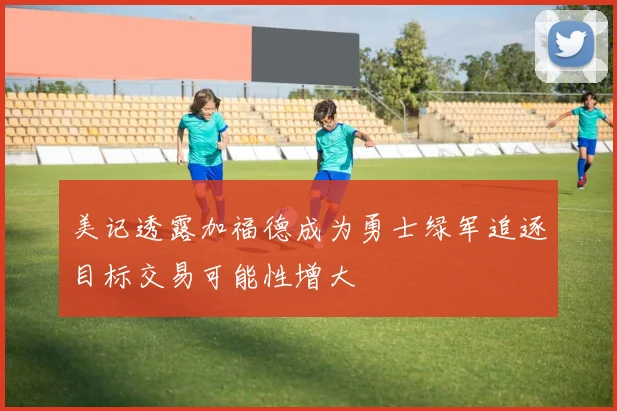 美记透露加福德成为勇士绿军追逐目标交易可能性增大