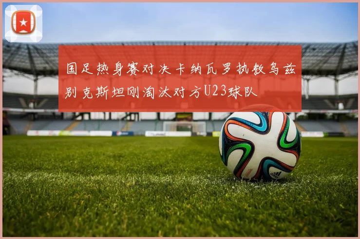 国足热身赛对决卡纳瓦罗执教乌兹别克斯坦刚淘汰对方U23球队