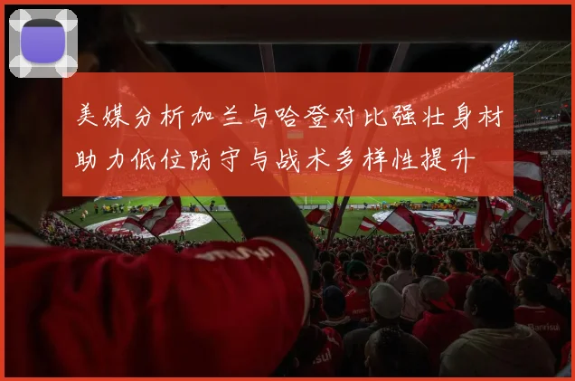 美媒分析加兰与哈登对比强壮身材助力低位防守与战术多样性提升