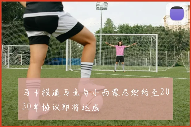 马卡报道马竞与小西蒙尼续约至2030年协议即将达成