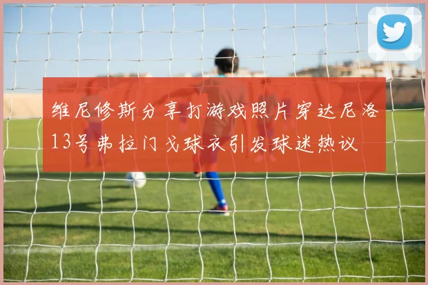 维尼修斯分享打游戏照片穿达尼洛13号弗拉门戈球衣引发球迷热议