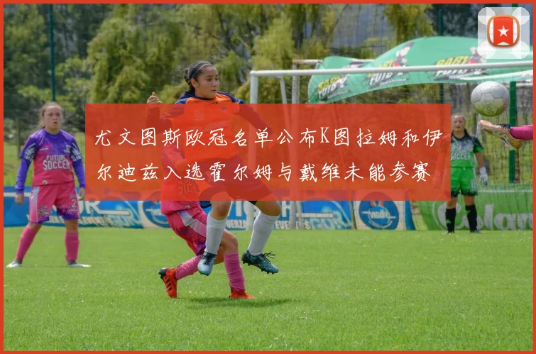 尤文图斯欧冠名单公布K图拉姆和伊尔迪兹入选霍尔姆与戴维未能参赛