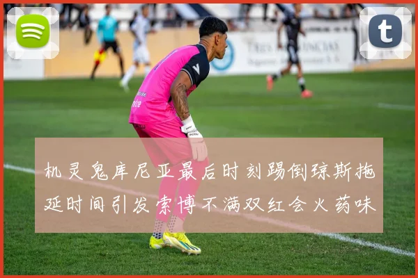 机灵鬼库尼亚最后时刻踢倒琼斯拖延时间引发索博不满双红会火药味十足