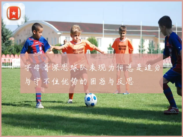 字母哥深思球队表现为何总是追分与守不住优势的困惑与反思