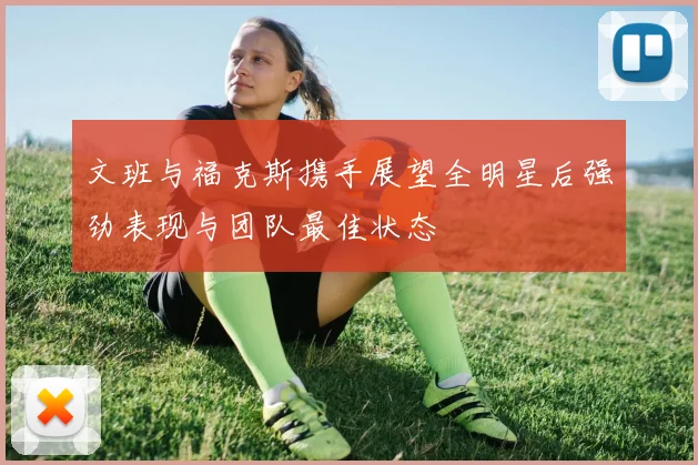 文班与福克斯携手展望全明星后强劲表现与团队最佳状态