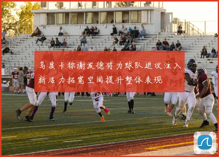 乌度卡称谢泼德将为球队进攻注入新活力拓宽空间提升整体表现