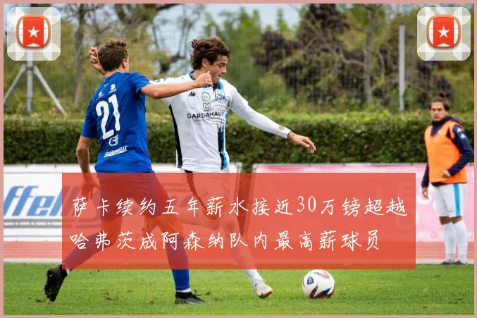 萨卡续约五年薪水接近30万镑超越哈弗茨成阿森纳队内最高薪球员