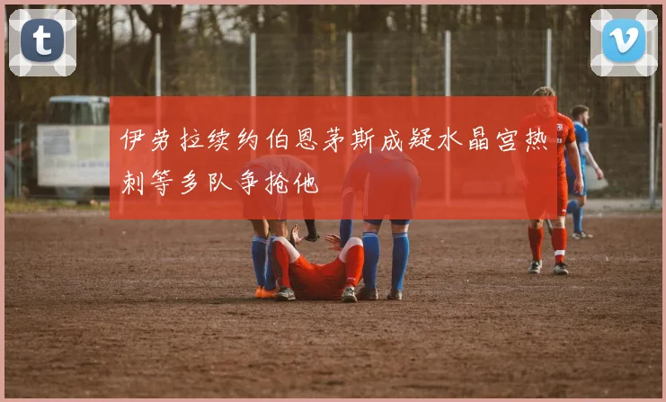 伊劳拉续约伯恩茅斯成疑水晶宫热刺等多队争抢他