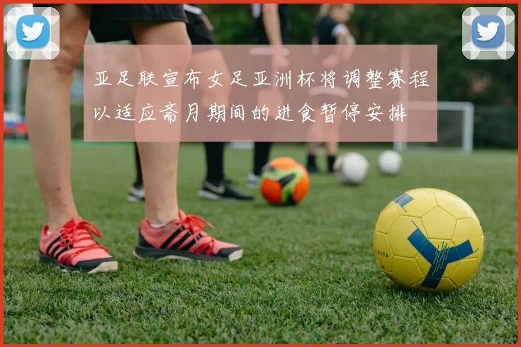 亚足联宣布女足亚洲杯将调整赛程以适应斋月期间的进食暂停安排