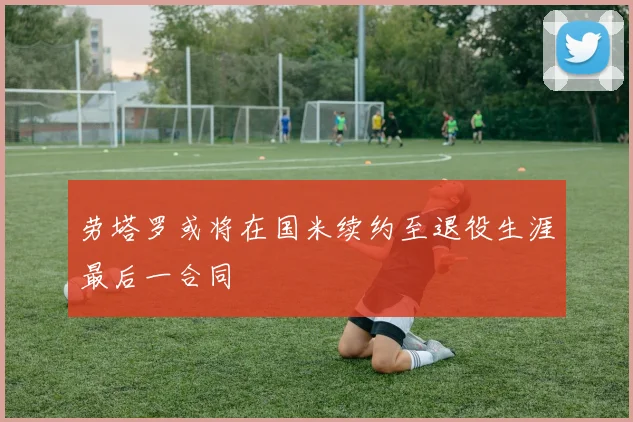 劳塔罗或将在国米续约至退役生涯最后一合同