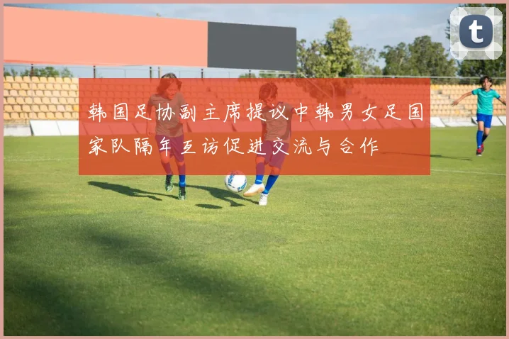 韩国足协副主席提议中韩男女足国家队隔年互访促进交流与合作