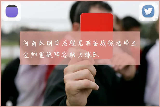 河南队明日启程昆明备战徐浩峰王金帅重返阵容助力球队