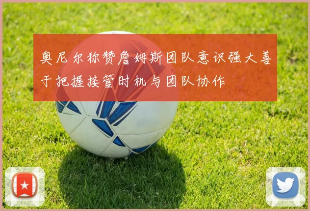 奥尼尔称赞詹姆斯团队意识强大善于把握接管时机与团队协作