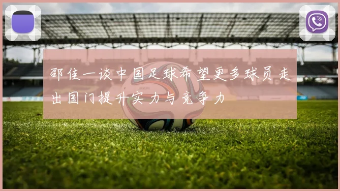 邵佳一谈中国足球希望更多球员走出国门提升实力与竞争力