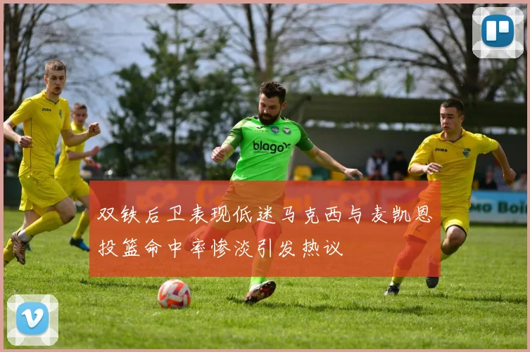 双铁后卫表现低迷马克西与麦凯恩投篮命中率惨淡引发热议
