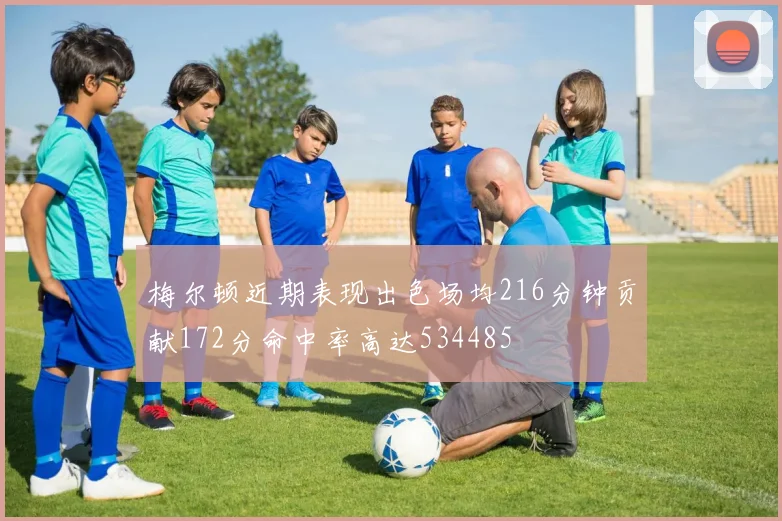 梅尔顿近期表现出色场均216分钟贡献172分命中率高达534485