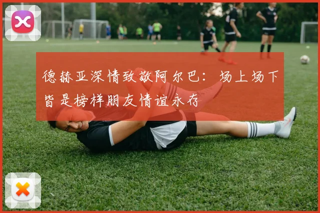 德赫亚深情致敬阿尔巴：场上场下皆是榜样朋友情谊永存