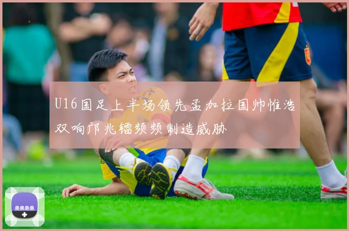 U16国足上半场领先孟加拉国帅惟浩双响邝兆镭频频制造威胁