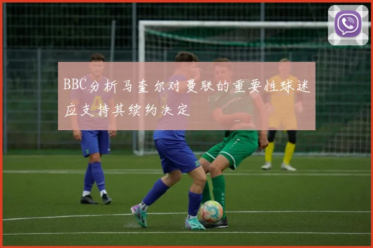 BBC分析马奎尔对曼联的重要性球迷应支持其续约决定