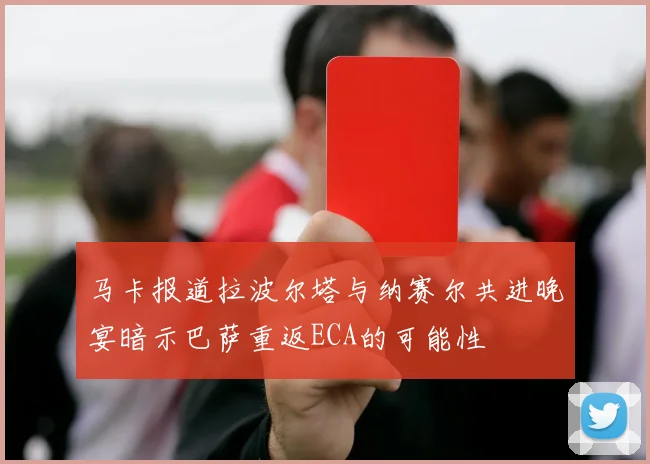 马卡报道拉波尔塔与纳赛尔共进晚宴暗示巴萨重返ECA的可能性